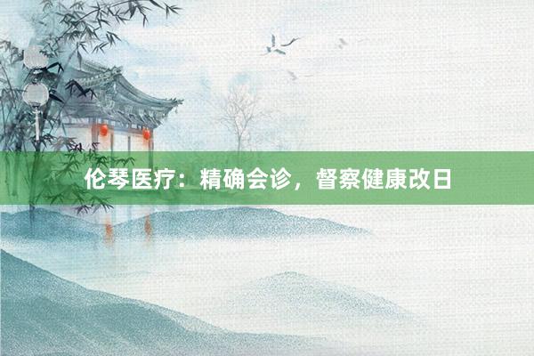 伦琴医疗：精确会诊，督察健康改日