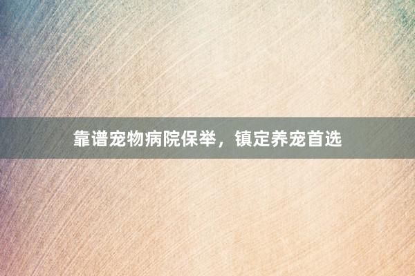 靠谱宠物病院保举,镇定养宠首选