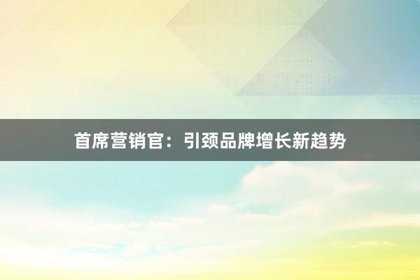 首席营销官：引颈品牌增长新趋势